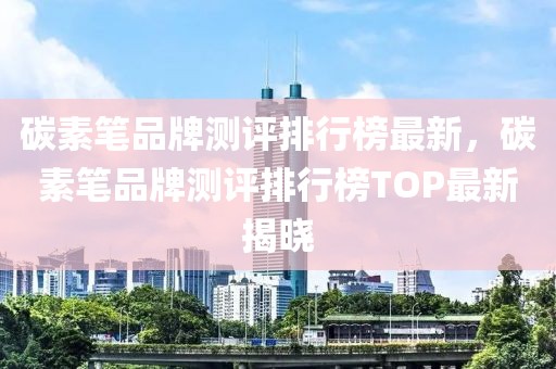 碳素筆品牌測評排行榜最新，碳素筆品牌測評排行榜TOP最新揭曉