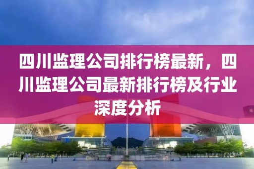 四川監(jiān)理公司排行榜最新，四川監(jiān)理公司最新排行榜及行業(yè)深度分析
