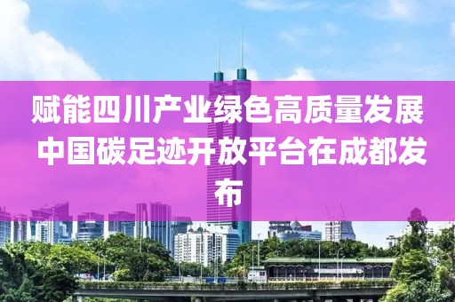 賦能四川產(chǎn)業(yè)綠色高質(zhì)量發(fā)展 中國碳足跡開放平臺在成都發(fā)布