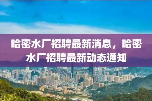 哈密水廠招聘最新消息，哈密水廠招聘最新動(dòng)態(tài)通知
