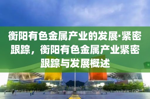 衡陽(yáng)有色金屬產(chǎn)業(yè)的發(fā)展·緊密跟蹤，衡陽(yáng)有色金屬產(chǎn)業(yè)緊密跟蹤與發(fā)展概述