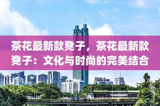 茶花最新款凳子，茶花最新款凳子：文化與時(shí)尚的完美結(jié)合