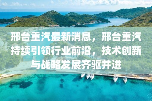 邢臺(tái)重汽最新消息，邢臺(tái)重汽持續(xù)引領(lǐng)行業(yè)前沿，技術(shù)創(chuàng)新與戰(zhàn)略發(fā)展齊驅(qū)并進(jìn)