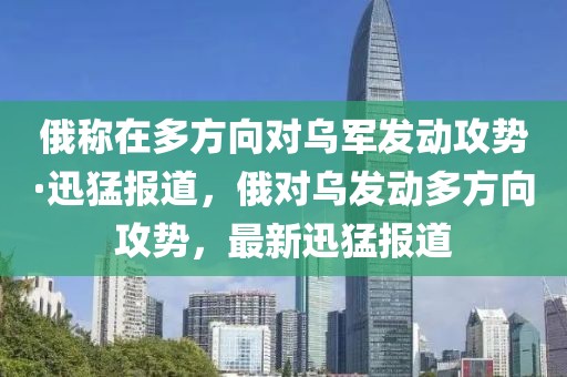 俄稱在多方向?qū)踯姲l(fā)動攻勢·迅猛報道，俄對烏發(fā)動多方向攻勢，最新迅猛報道