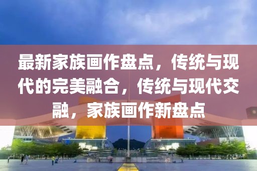 最新家族畫(huà)作盤(pán)點(diǎn)，傳統(tǒng)與現(xiàn)代的完美融合，傳統(tǒng)與現(xiàn)代交融，家族畫(huà)作新盤(pán)點(diǎn)