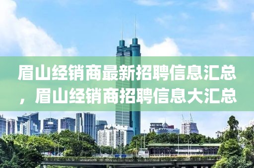 眉山經(jīng)銷商最新招聘信息匯總，眉山經(jīng)銷商招聘信息大匯總