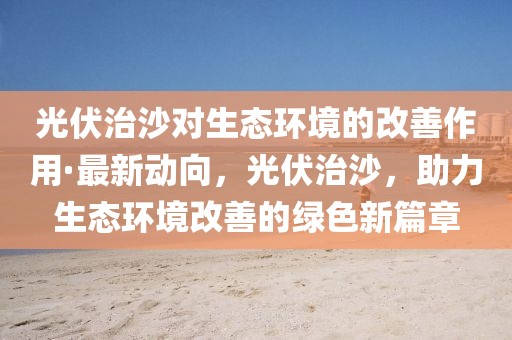 光伏治沙對生態(tài)環(huán)境的改善作用·最新動向，光伏治沙，助力生態(tài)環(huán)境改善的綠色新篇章