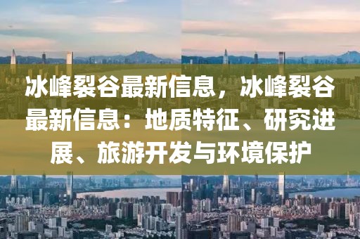 冰峰裂谷最新信息，冰峰裂谷最新信息：地質(zhì)特征、研究進展、旅游開發(fā)與環(huán)境保護