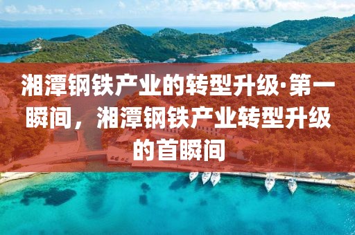 湘潭鋼鐵產業(yè)的轉型升級·第一瞬間，湘潭鋼鐵產業(yè)轉型升級的首瞬間