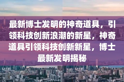 最新博士發(fā)明的神奇道具，引領(lǐng)科技創(chuàng)新浪潮的新星，神奇道具引領(lǐng)科技創(chuàng)新新星，博士最新發(fā)明揭秘