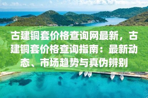 古建銅套價(jià)格查詢網(wǎng)最新，古建銅套價(jià)格查詢指南：最新動(dòng)態(tài)、市場(chǎng)趨勢(shì)與真?zhèn)伪鎰e