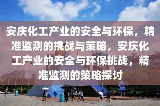 安慶化工產(chǎn)業(yè)的安全與環(huán)保，精準監(jiān)測的挑戰(zhàn)與策略，安慶化工產(chǎn)業(yè)的安全與環(huán)保挑戰(zhàn)，精準監(jiān)測的策略探討