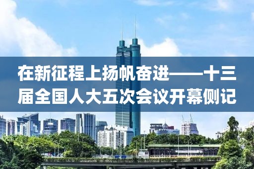 在新征程上揚(yáng)帆奮進(jìn)——十三屆全國(guó)人大五次會(huì)議開(kāi)幕側(cè)記