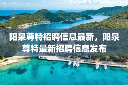 陽泉尊特招聘信息最新，陽泉尊特最新招聘信息發(fā)布