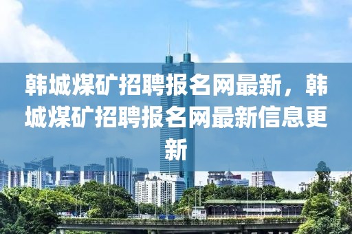 韓城煤礦招聘報名網(wǎng)最新，韓城煤礦招聘報名網(wǎng)最新信息更新