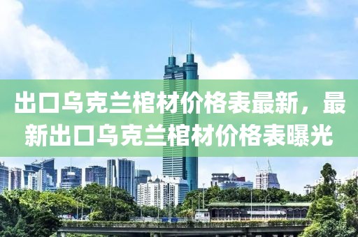 出口烏克蘭棺材價格表最新，最新出口烏克蘭棺材價格表曝光
