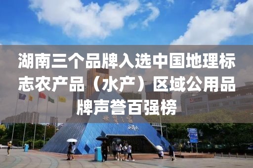 湖南三個(gè)品牌入選中國(guó)地理標(biāo)志農(nóng)產(chǎn)品（水產(chǎn)）區(qū)域公用品牌聲譽(yù)百?gòu)?qiáng)榜