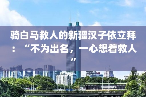 騎白馬救人的新疆漢子依立拜：“不為出名，一心想著救人”
