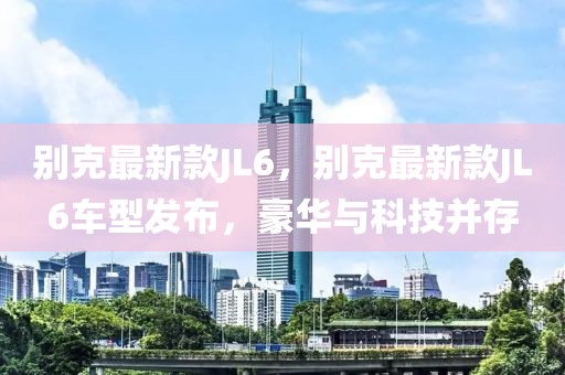 別克最新款JL6，別克最新款JL6車型發(fā)布，豪華與科技并存