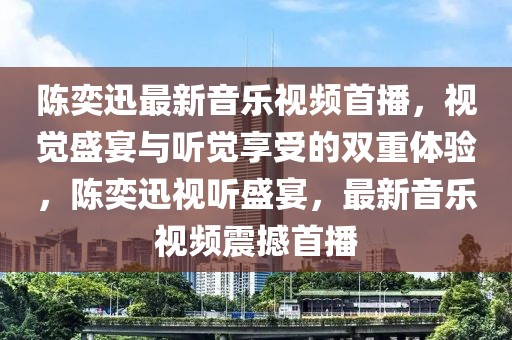 陳奕迅最新音樂視頻首播，視覺盛宴與聽覺享受的雙重體驗(yàn)，陳奕迅視聽盛宴，最新音樂視頻震撼首播