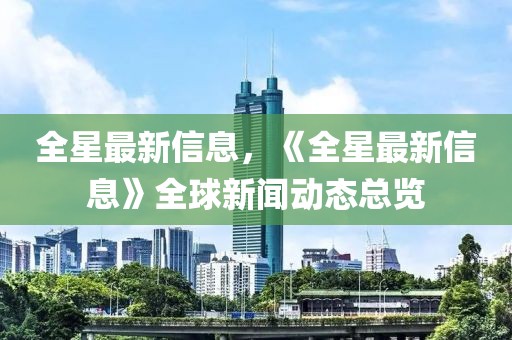 全星最新信息，《全星最新信息》全球新聞動(dòng)態(tài)總覽