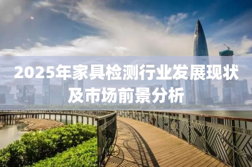 2025年家具檢測行業(yè)發(fā)展現(xiàn)狀及市場前景分析