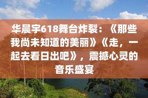 華晨宇618舞臺(tái)炸裂：《那些我尚未知道的美麗》《走，一起去看日出吧》，震撼心靈的音樂(lè)盛宴