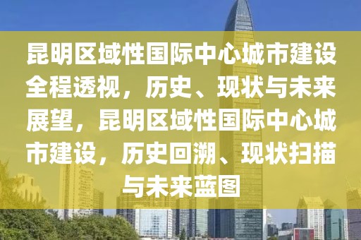 昆明區(qū)域性國際中心城市建設(shè)全程透視，歷史、現(xiàn)狀與未來展望，昆明區(qū)域性國際中心城市建設(shè)，歷史回溯、現(xiàn)狀掃描與未來藍圖