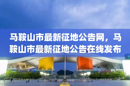 馬鞍山市最新征地公告網(wǎng)，馬鞍山市最新征地公告在線發(fā)布