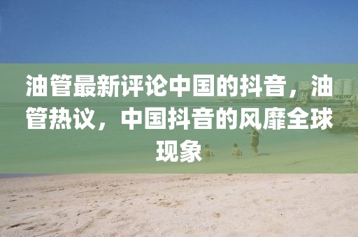 油管最新評論中國的抖音，油管熱議，中國抖音的風靡全球現(xiàn)象