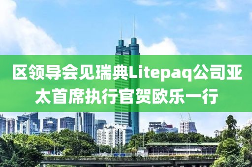 區(qū)領(lǐng)導(dǎo)會見瑞典Litepaq公司亞太首席執(zhí)行官賀歐樂一行