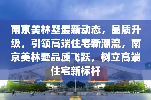 南京美林墅最新動態(tài)，品質(zhì)升級，引領(lǐng)高端住宅新潮流，南京美林墅品質(zhì)飛躍，樹立高端住宅新標(biāo)桿