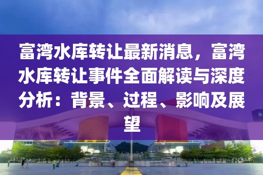 富灣水庫轉(zhuǎn)讓最新消息，富灣水庫轉(zhuǎn)讓事件全面解讀與深度分析：背景、過程、影響及展望
