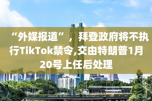 “外媒報道”，拜登政府將不執(zhí)行TikTok禁令,交由特朗普1月20號上任后處理