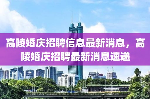 高陵婚慶招聘信息最新消息，高陵婚慶招聘最新消息速遞