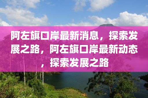 阿左旗口岸最新消息，探索發(fā)展之路，阿左旗口岸最新動態(tài)，探索發(fā)展之路