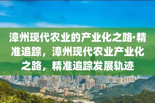 漳州現(xiàn)代農(nóng)業(yè)的產(chǎn)業(yè)化之路·精準(zhǔn)追蹤，漳州現(xiàn)代農(nóng)業(yè)產(chǎn)業(yè)化之路，精準(zhǔn)追蹤發(fā)展軌跡