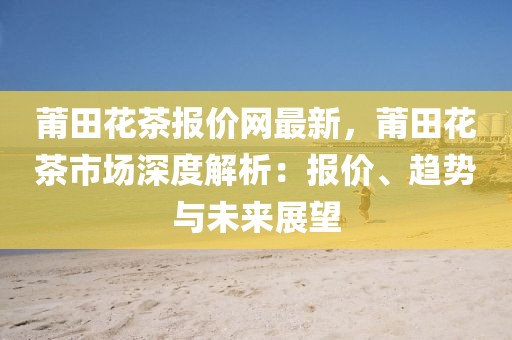 莆田花茶報價網(wǎng)最新，莆田花茶市場深度解析：報價、趨勢與未來展望