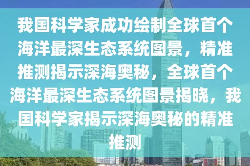 我國科學家成功繪制全球首個海洋最深生態(tài)系統(tǒng)圖景，精準推測揭示深海奧秘，全球首個海洋最深生態(tài)系統(tǒng)圖景揭曉，我國科學家揭示深海奧秘的精準推測