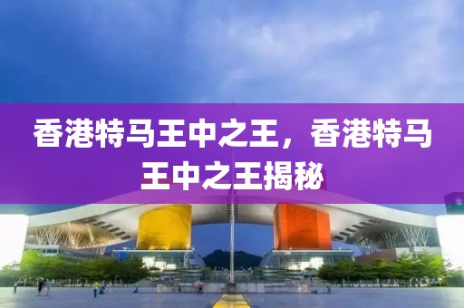 香港特馬王中之王，香港特馬王中之王揭秘