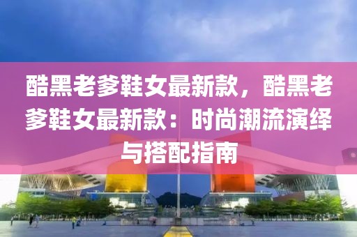酷黑老爹鞋女最新款，酷黑老爹鞋女最新款：時(shí)尚潮流演繹與搭配指南