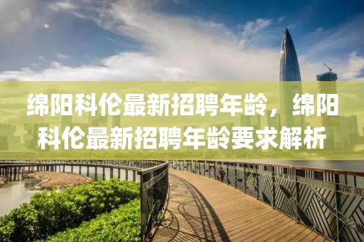 綿陽(yáng)科倫最新招聘年齡，綿陽(yáng)科倫最新招聘年齡要求解析