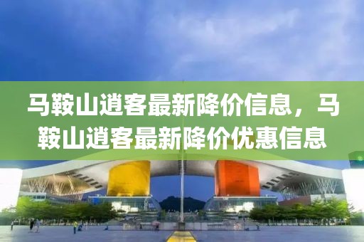馬鞍山逍客最新降價信息，馬鞍山逍客最新降價優(yōu)惠信息