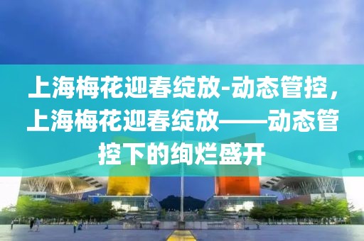 上海梅花迎春綻放-動態(tài)管控，上海梅花迎春綻放——動態(tài)管控下的絢爛盛開