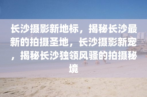 長(zhǎng)沙攝影新地標(biāo)，揭秘長(zhǎng)沙最新的拍攝圣地，長(zhǎng)沙攝影新寵，揭秘長(zhǎng)沙獨(dú)領(lǐng)風(fēng)騷的拍攝秘境