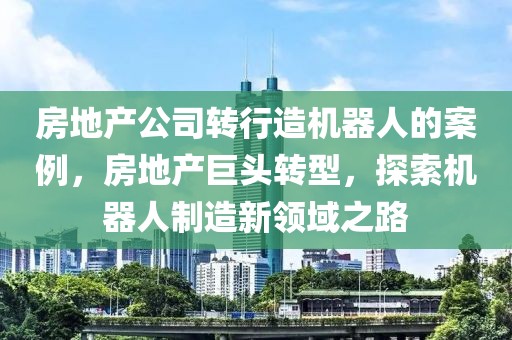 房地產(chǎn)公司轉(zhuǎn)行造機器人的案例，房地產(chǎn)巨頭轉(zhuǎn)型，探索機器人制造新領(lǐng)域之路