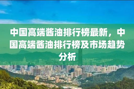 中國(guó)高端醬油排行榜最新，中國(guó)高端醬油排行榜及市場(chǎng)趨勢(shì)分析