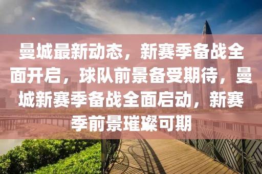 曼城最新動態(tài)，新賽季備戰(zhàn)全面開啟，球隊前景備受期待，曼城新賽季備戰(zhàn)全面啟動，新賽季前景璀璨可期