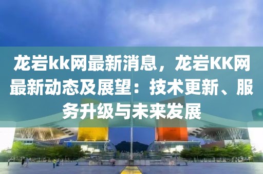 龍巖kk網(wǎng)最新消息，龍巖KK網(wǎng)最新動態(tài)及展望：技術(shù)更新、服務(wù)升級與未來發(fā)展