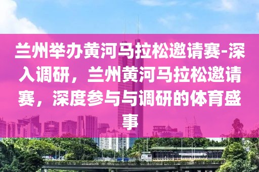 蘭州舉辦黃河馬拉松邀請(qǐng)賽-深入調(diào)研，蘭州黃河馬拉松邀請(qǐng)賽，深度參與與調(diào)研的體育盛事
